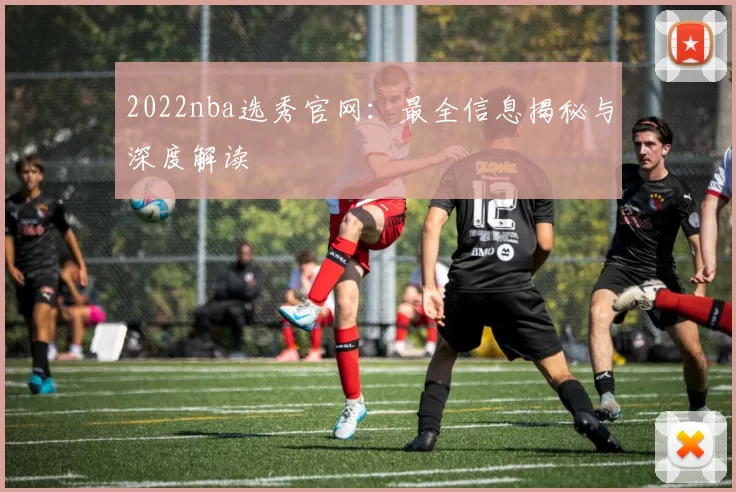 2022nba选秀官网：最全信息揭秘与深度解读