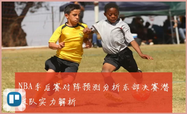 NBA季后赛对阵预测分析东部决赛潜球队实力解析