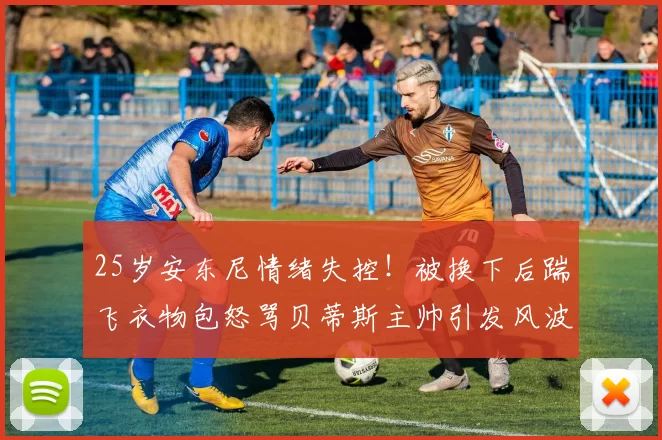 25岁安东尼情绪失控!被换下后踹飞衣物包怒骂贝蒂斯主帅引发风波_比赛_佩莱格里尼_欧洲足联欧洲联赛