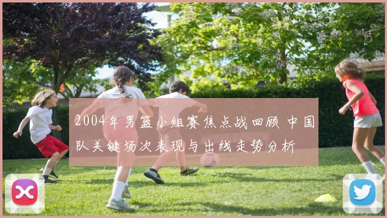 2004年男篮小组赛焦点战回顾 中国队关键场次表现与出线走势分析