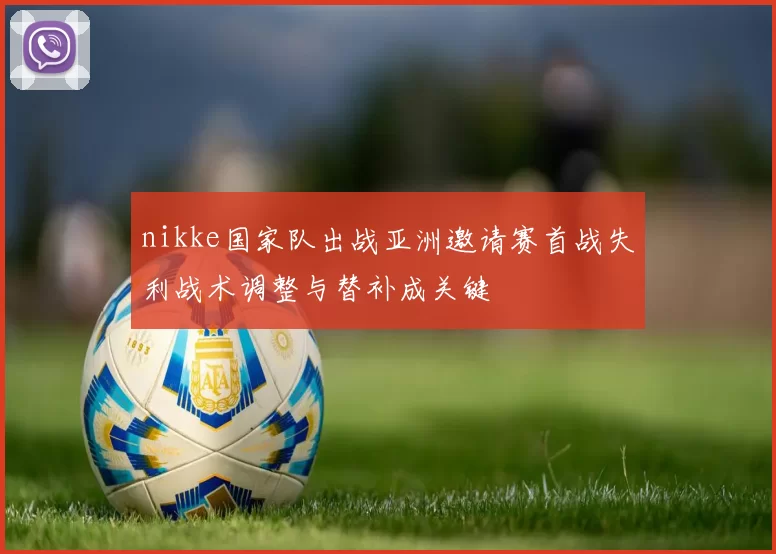 nikke国家队出战亚洲邀请赛首战失利战术调整与替补成关键