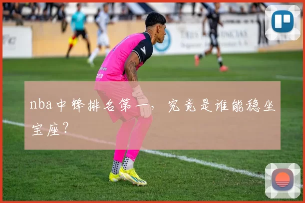 nba中锋排名第一，究竟是谁能稳坐宝座？