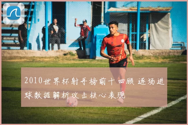 2010世界杯射手榜前十回顾 逐场进球数据解析攻击核心表现