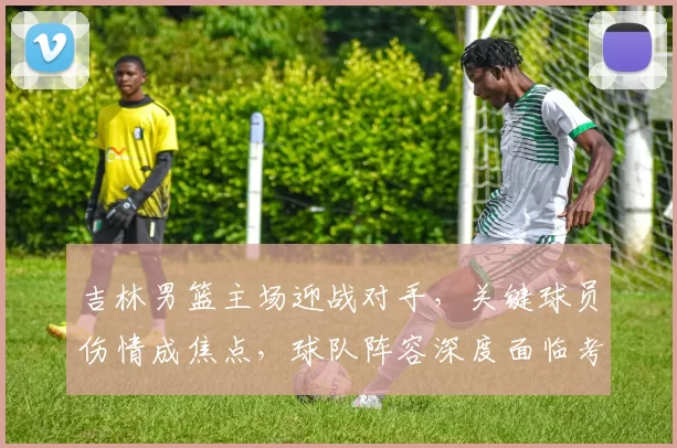 吉林男篮主场迎战对手，关键球员伤情成焦点，球队阵容深度面临考验