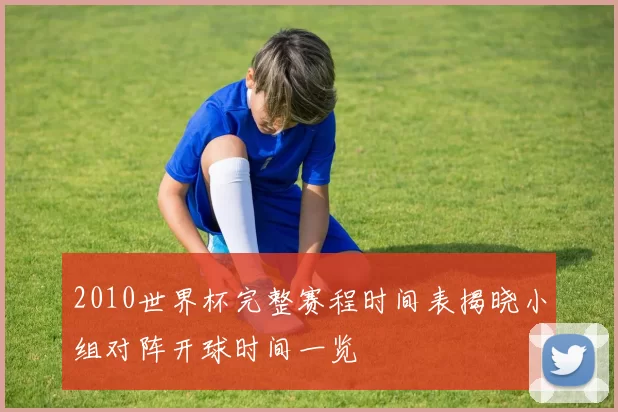 2010世界杯完整赛程时间表揭晓小组对阵开球时间一览