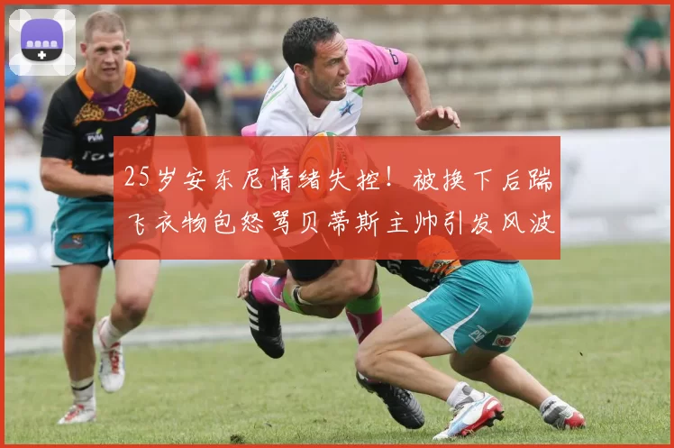 25岁安东尼情绪失控！被换下后踹飞衣物包怒骂贝蒂斯主帅引发风波_比赛_佩莱格里尼_欧洲足联欧洲联赛