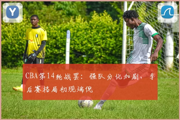 CBA第14轮战罢：强队分化加剧，季后赛格局初现端倪