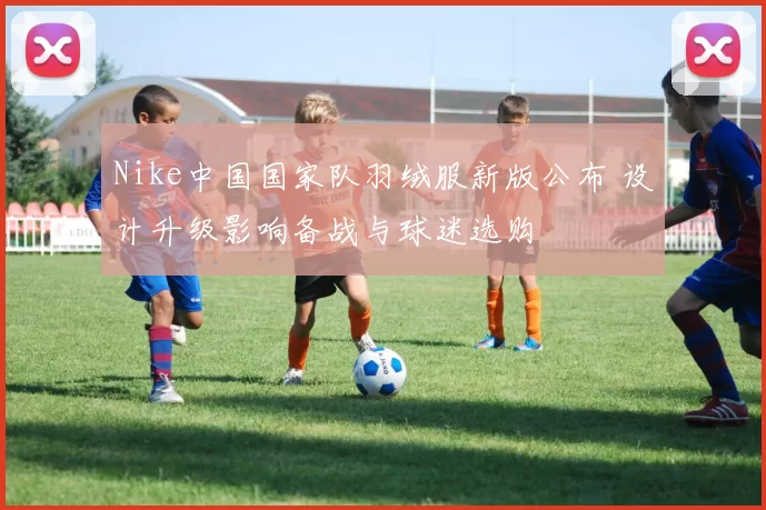 Nike中国国家队羽绒服新版公布 设计升级影响备战与球迷选购