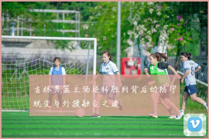 吉林男篮主场逆转胜利背后的防守蜕变与外援融合之道