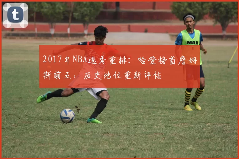 2017年NBA选秀重排：哈登榜首詹姆斯前五，历史地位重新评估