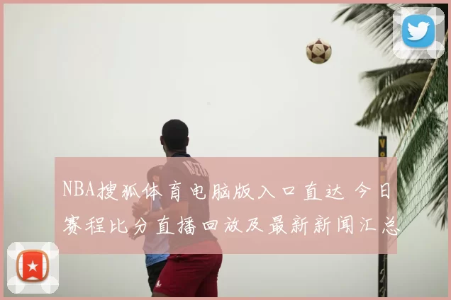 NBA搜狐体育电脑版入口直达 今日赛程比分直播回放及最新新闻汇总