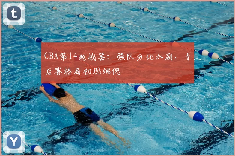 CBA第14轮战罢：强队分化加剧，季后赛格局初现端倪