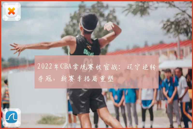 2022年CBA常规赛收官战：辽宁逆转夺冠，新赛季格局重塑