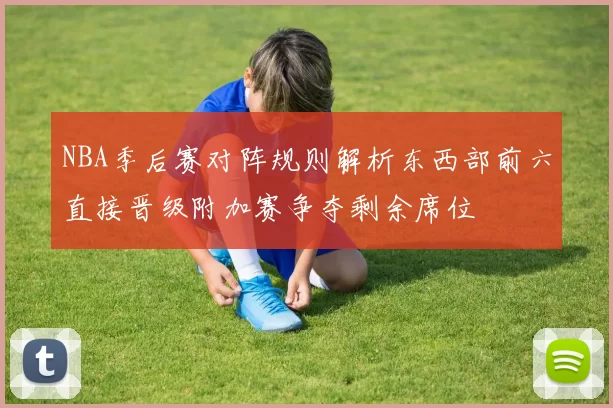 NBA季后赛对阵规则解析东西部前六直接晋级附加赛争夺剩余席位