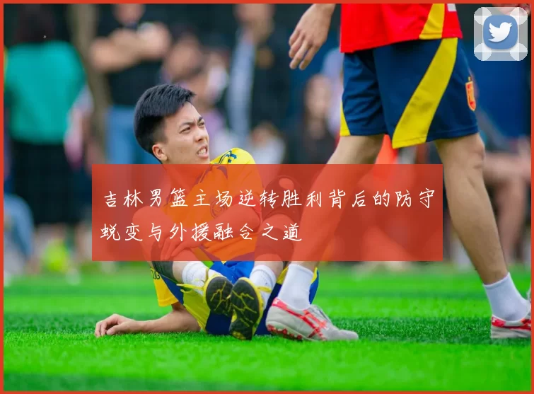 吉林男篮主场逆转胜利背后的防守蜕变与外援融合之道