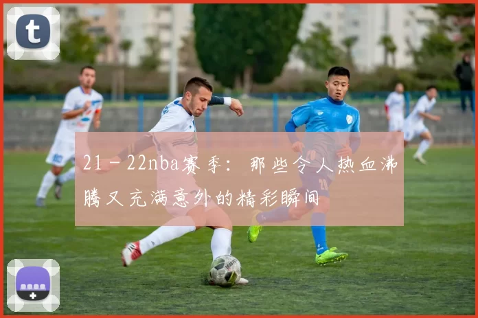 21 - 22nba赛季:那些令人热血沸腾又充满意外的精彩瞬间