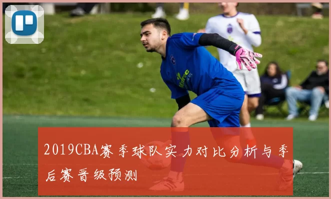 2019CBA赛季球队实力对比分析与季后赛晋级预测