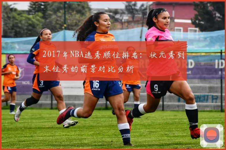 2017年NBA选秀顺位排名：状元秀到末位秀的前景对比分析