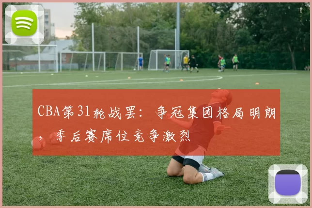 CBA第31轮战罢：争冠集团格局明朗，季后赛席位竞争激烈