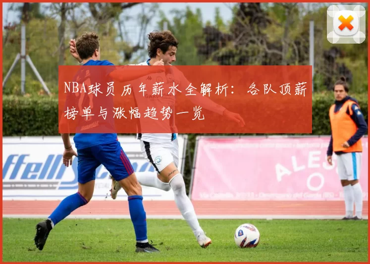 NBA球员历年薪水全解析：各队顶薪榜单与涨幅趋势一览