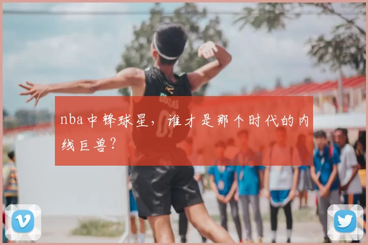 nba中锋球星,谁才是那个时代的内线巨兽?