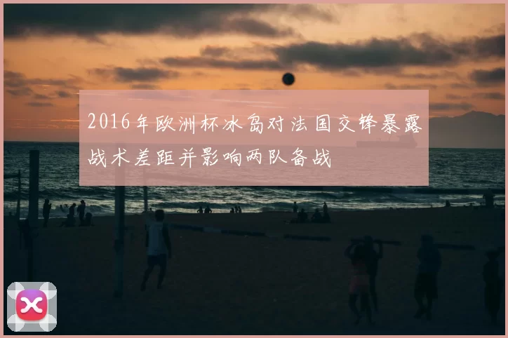 2016年欧洲杯冰岛对法国交锋暴露战术差距并影响两队备战