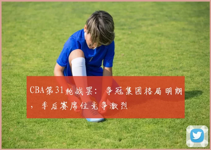 CBA第31轮战罢:争冠集团格局明朗,季后赛席位竞争激烈