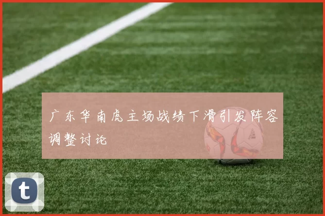 广东华南虎主场战绩下滑引发阵容调整讨论