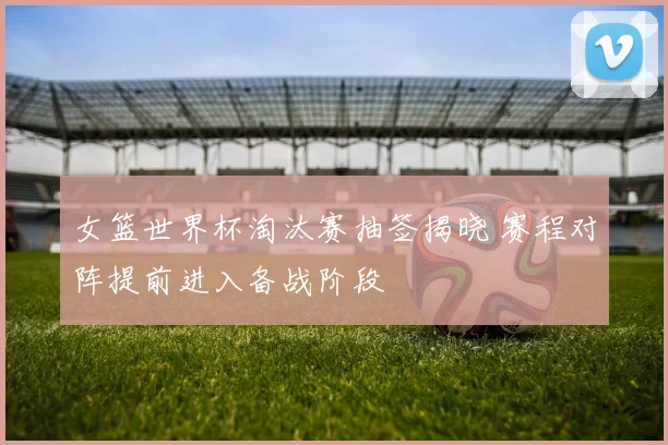 女篮世界杯淘汰赛抽签揭晓 赛程对阵提前进入备战阶段