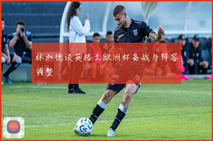 林加德谈英格兰欧洲杯备战与阵容调整