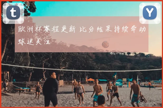 欧洲杯赛程更新 比分结果持续牵动球迷关注