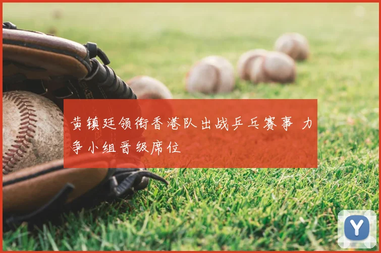 黄镇廷领衔香港队出战乒乓赛事 力争小组晋级席位