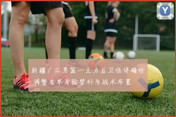 新疆广汇男篮一主力后卫伤停确诊 调整名单考验替补与战术布置