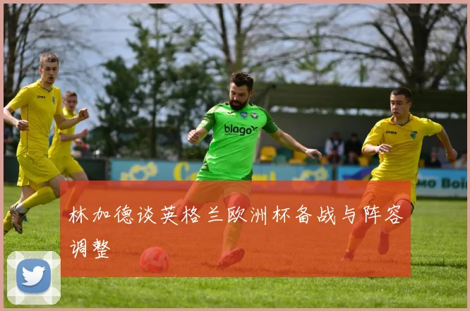 林加德谈英格兰欧洲杯备战与阵容调整