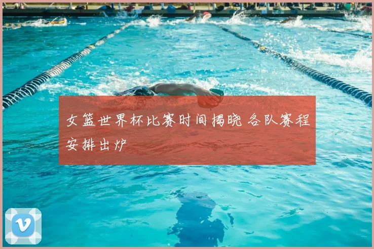 女篮世界杯比赛时间揭晓 各队赛程安排出炉