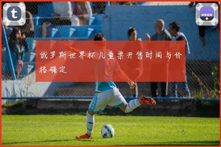 俄罗斯世界杯儿童票开售时间与价格确定